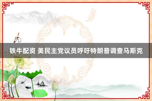 铁牛配资 美民主党议员呼吁特朗普调查马斯克