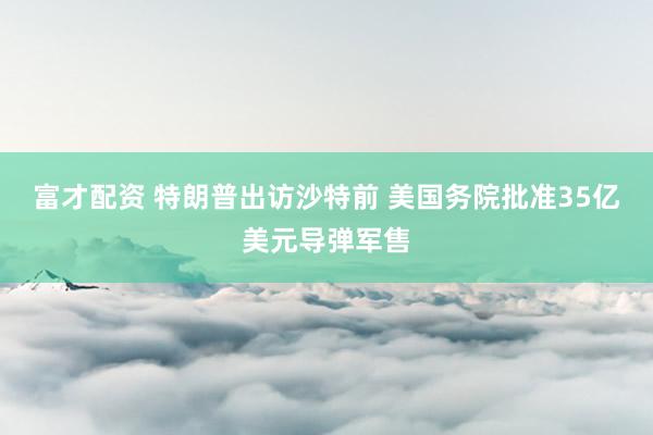 富才配资 特朗普出访沙特前 美国务院批准35亿美元导弹军售