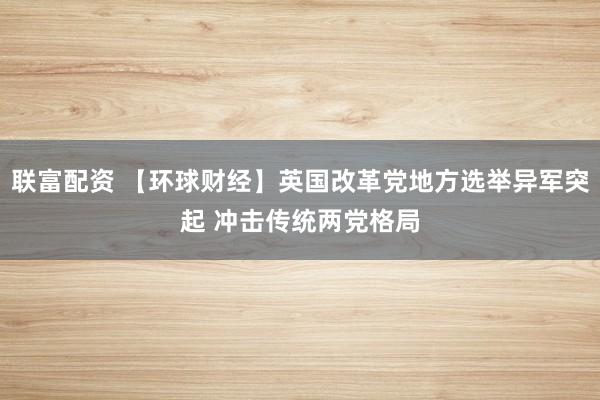 联富配资 【环球财经】英国改革党地方选举异军突起 冲击传统两党格局