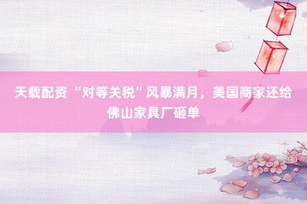 天载配资 “对等关税”风暴满月，美国商家还给佛山家具厂砸单