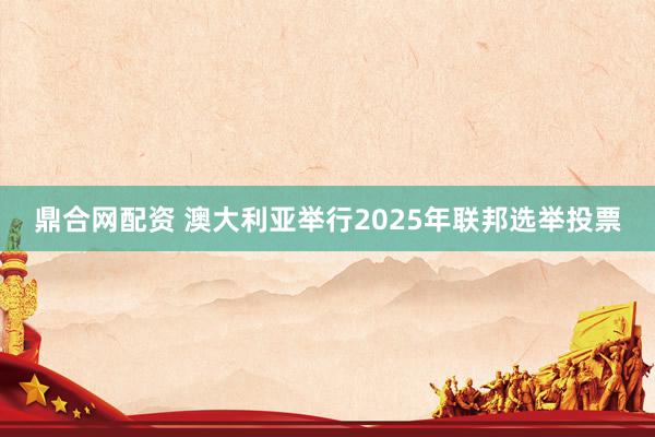 鼎合网配资 澳大利亚举行2025年联邦选举投票