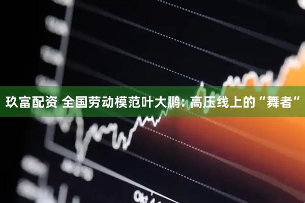 玖富配资 全国劳动模范叶大鹏: 高压线上的“舞者”