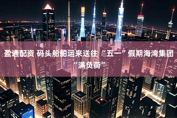 盈通配资 码头船舶运来送往 “五一”假期海湾集团“满负荷”