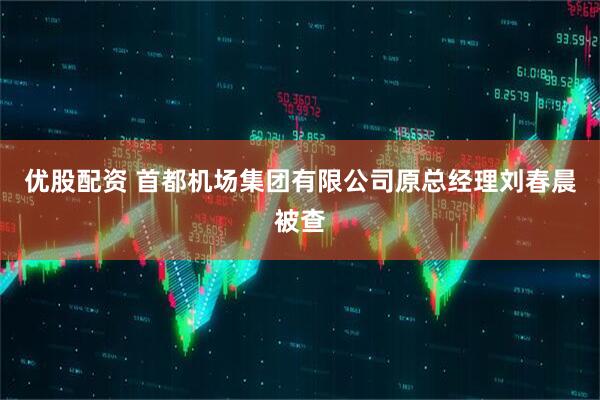 优股配资 首都机场集团有限公司原总经理刘春晨被查
