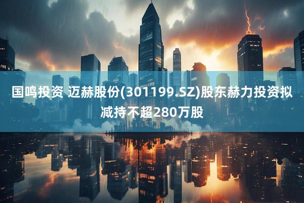 国鸣投资 迈赫股份(301199.SZ)股东赫力投资拟减持不超280万股