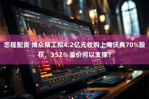 忠程配资 博众精工拟4.2亿元收购上海沃典70%股权，352％溢价何以支撑？