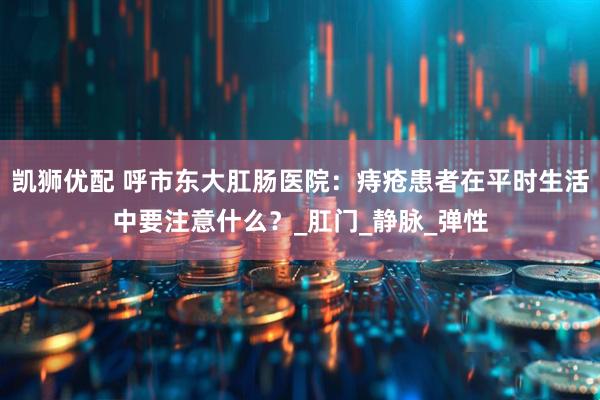 凯狮优配 呼市东大肛肠医院：痔疮患者在平时生活中要注意什么？_肛门_静脉_弹性