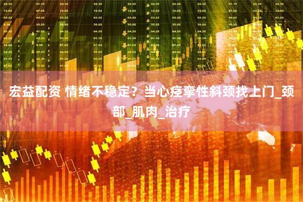宏益配资 情绪不稳定？当心痉挛性斜颈找上门_颈部_肌肉_治疗