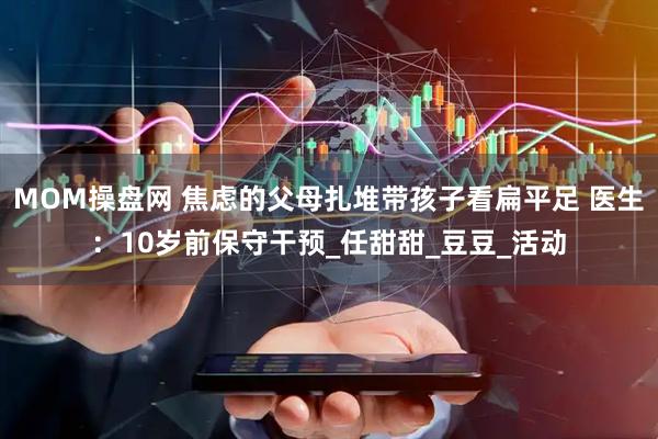 MOM操盘网 焦虑的父母扎堆带孩子看扁平足 医生：10岁前保守干预_任甜甜_豆豆_活动