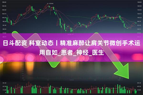日斗配资 科室动态丨精准麻醉让肩关节微创手术运用自如_患者_神经_医生