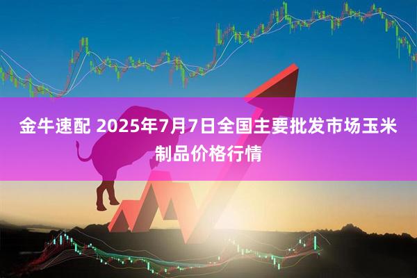 金牛速配 2025年7月7日全国主要批发市场玉米制品价格行情