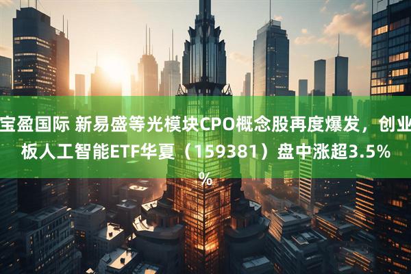 宝盈国际 新易盛等光模块CPO概念股再度爆发，创业板人工智能ETF华夏（159381）盘中涨超3.5%