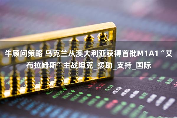 牛顾问策略 乌克兰从澳大利亚获得首批M1A1“艾布拉姆斯”主战坦克_援助_支持_国际
