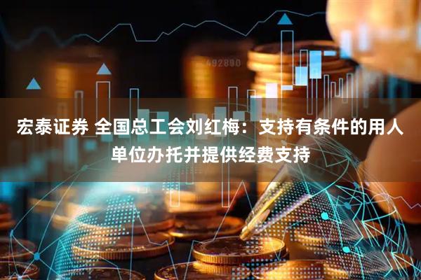 宏泰证券 全国总工会刘红梅：支持有条件的用人单位办托并提供经费支持